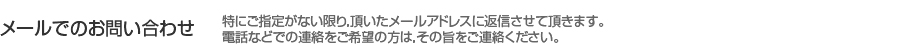 メールでのお問い合わせ 特にご指定がない限り，頂いたメールアドレスに返信させて頂きます。電話などでの連絡をご希望の方は，その旨をご連絡ください。