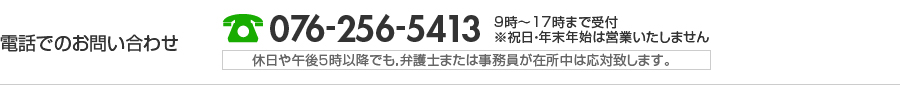 電話でのお問い合わせ 076-256-5413 9時〜17時まで受付※祝日・年末年始は営業いたしません 休日や午後５時以降でも，弁護士または事務員が在所中は応対致します。